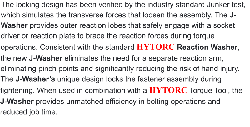 The locking design has been verified by the industry standard Junker test, which simulates the transverse forces that loosen the assembly. The J-Washer provides outer reaction lobes that safely engage with a socket driver or reaction plate to brace the reaction forces during torque operations. Consistent with the standard HYTORC Reaction Washer, the new J-Washer eliminates the need for a separate reaction arm, eliminating pinch points and significantly reducing the risk of hand injury. The J-Washer’s unique design locks the fastener assembly during tightening. When used in combination with a HYTORC Torque Tool, the J-Washer provides unmatched efficiency in bolting operations and reduced job time.